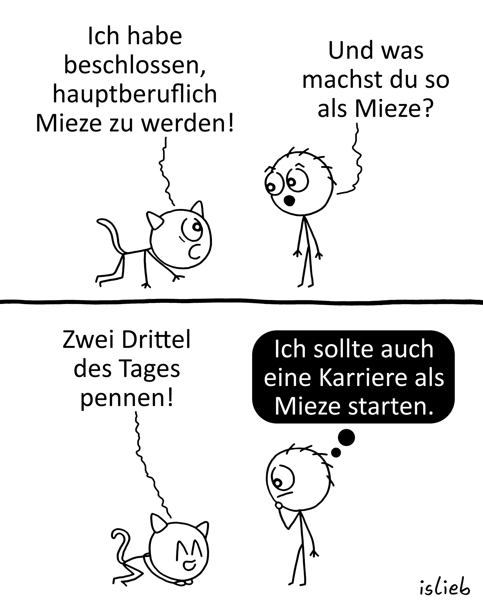 Krakel-Comic. Figur eins hat Katzenohren am Kopf, Krabbelt zu Figur zwei und sagt: "Ich habe beschlossen, hauptberuflich Mieze zu werden!" Figur zwei fragt: "Und was machst du so als Mieze?" Figur eins kuschelt sich auf dem Boden zusammen und sagt: "Zwei Drittel des Tages pennen!" Figur zwei denkt: "Ich sollte auch eine Karriere als Mieze starten."